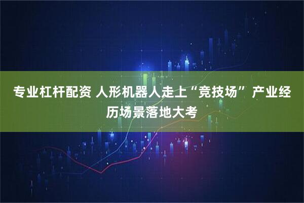 专业杠杆配资 人形机器人走上“竞技场” 产业经历场景落地大考