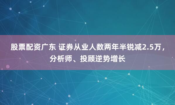 股票配资广东 证券从业人数两年半锐减2.5万，分析师、投顾逆势增长