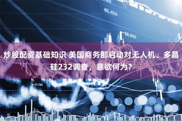 炒股配资基础知识 美国商务部启动对无人机、多晶硅232调查，意欲何为？