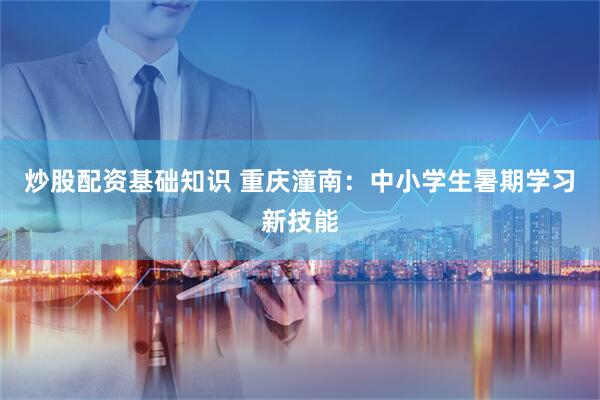 炒股配资基础知识 重庆潼南：中小学生暑期学习新技能