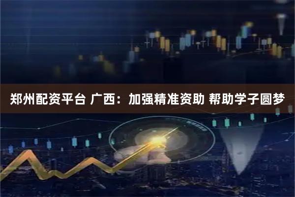 郑州配资平台 广西：加强精准资助 帮助学子圆梦