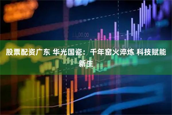 股票配资广东 华光国瓷：千年窑火淬炼 科技赋能新生