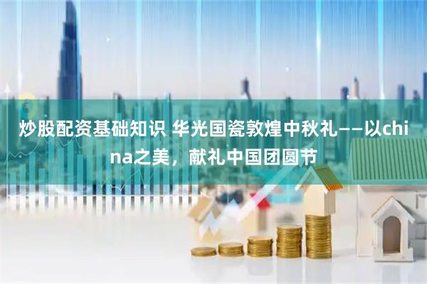 炒股配资基础知识 华光国瓷敦煌中秋礼——以china之美，献礼中国团圆节