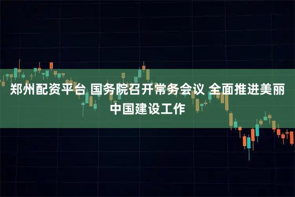 郑州配资平台 国务院召开常务会议 全面推进美丽中国建设工作