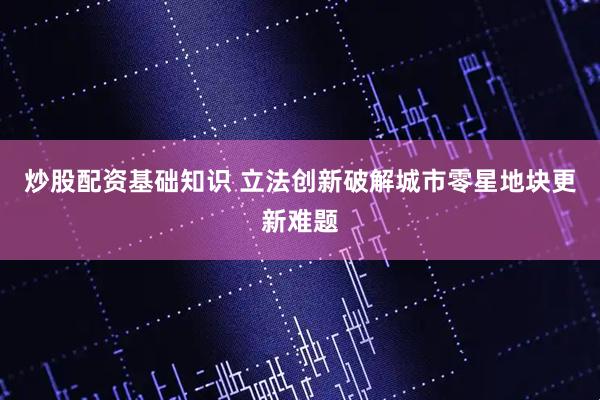 炒股配资基础知识 立法创新破解城市零星地块更新难题