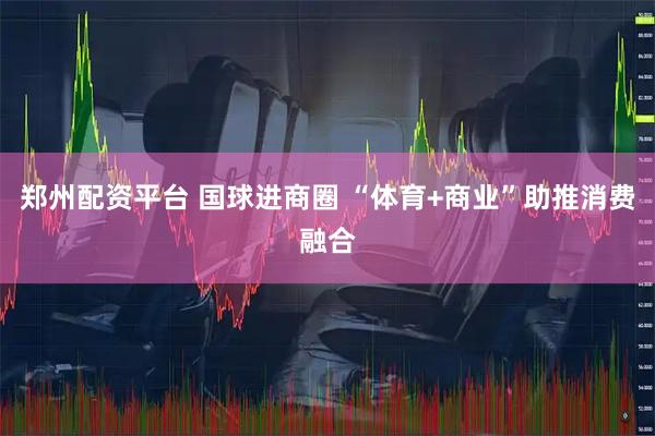郑州配资平台 国球进商圈 “体育+商业”助推消费融合