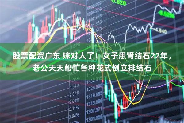 股票配资广东 嫁对人了！女子患肾结石22年，老公天天帮忙各种花式倒立排结石