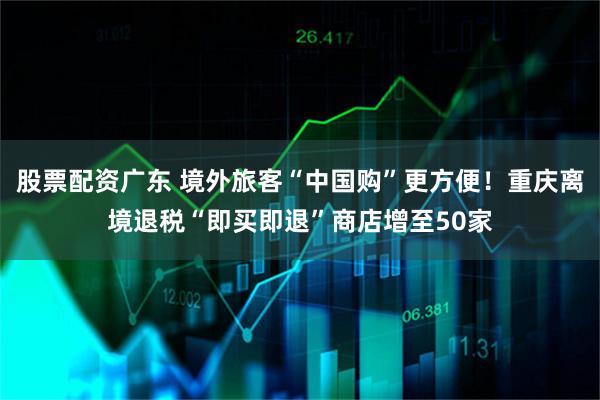 股票配资广东 境外旅客“中国购”更方便！重庆离境退税“即买即退”商店增至50家