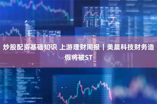 炒股配资基础知识 上游理财周报｜美晨科技财务造假将被ST