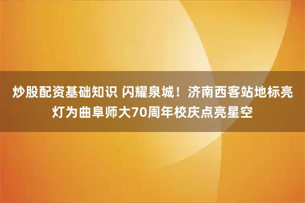 炒股配资基础知识 闪耀泉城！济南西客站地标亮灯为曲阜师大70周年校庆点亮星空