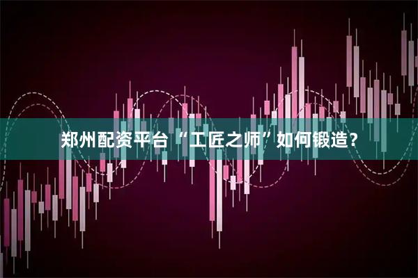 郑州配资平台 “工匠之师”如何锻造？