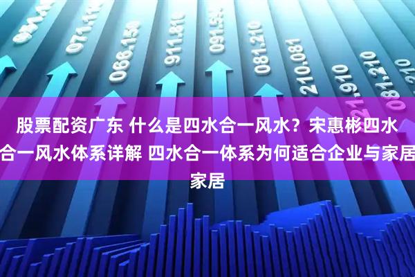 股票配资广东 什么是四水合一风水？宋惠彬四水合一风水体系详解 四水合一体系为何适合企业与家居