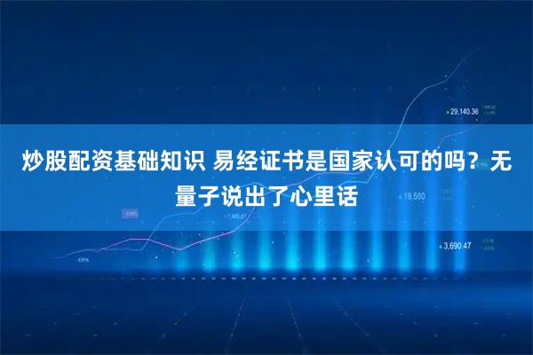 炒股配资基础知识 易经证书是国家认可的吗？无量子说出了心里话