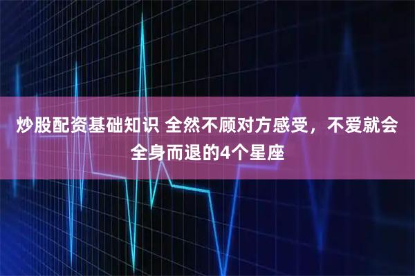 炒股配资基础知识 全然不顾对方感受，不爱就会全身而退的4个星座