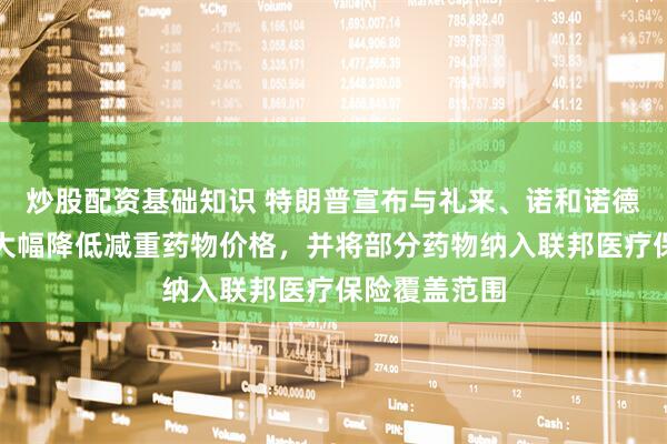 炒股配资基础知识 特朗普宣布与礼来、诺和诺德达成协议：大幅降低减重药物价格，并将部分药物纳入联邦医疗保险覆盖范围