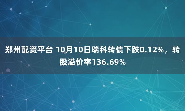 郑州配资平台 10月10日瑞科转债下跌0.12%，转股溢价率136.69%