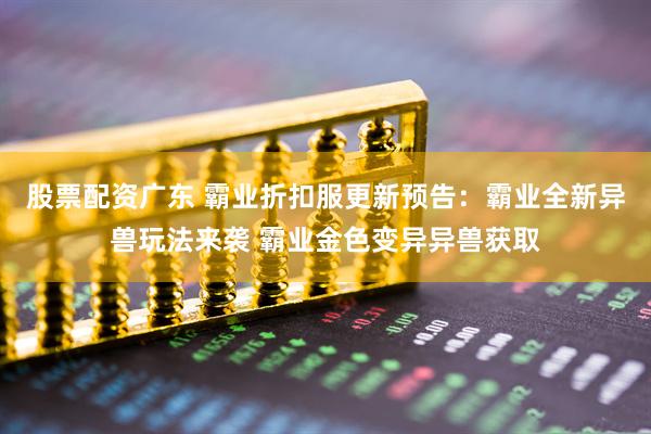 股票配资广东 霸业折扣服更新预告：霸业全新异兽玩法来袭 霸业金色变异异兽获取