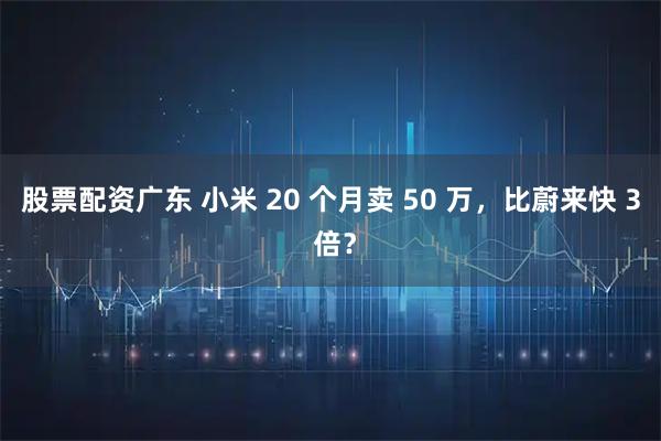 股票配资广东 小米 20 个月卖 50 万，比蔚来快 3 倍？