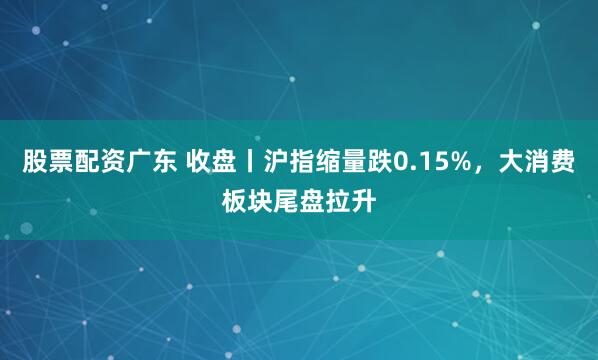股票配资广东 收盘丨沪指缩量跌0.15%，大消费板块尾盘拉升