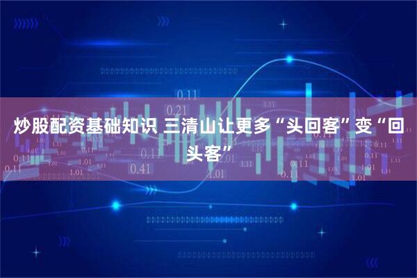 炒股配资基础知识 三清山让更多“头回客”变“回头客”