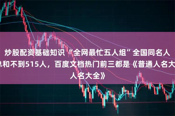 炒股配资基础知识 “全网最忙五人组”全国同名人数总和不到515人，百度文档热门前三都是《普通人名大全》