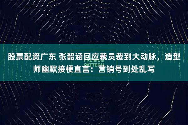 股票配资广东 张韶涵回应裁员裁到大动脉，造型师幽默接梗直言：营销号到处乱写