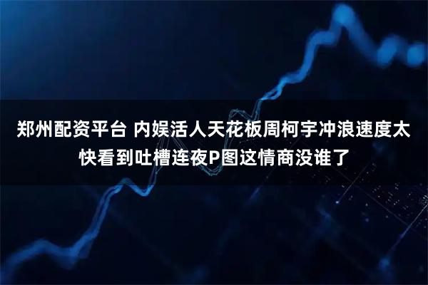 郑州配资平台 内娱活人天花板周柯宇冲浪速度太快看到吐槽连夜P图这情商没谁了