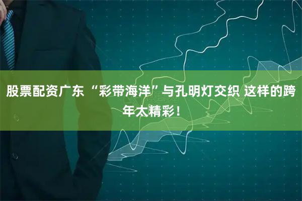 股票配资广东 “彩带海洋”与孔明灯交织 这样的跨年太精彩！