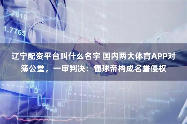 辽宁配资平台叫什么名字 国内两大体育APP对簿公堂，一审判决：懂球帝构成名誉侵权