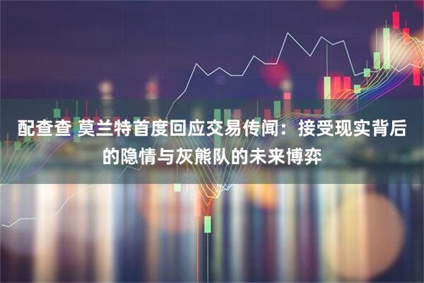 配查查 莫兰特首度回应交易传闻：接受现实背后的隐情与灰熊队的未来博弈