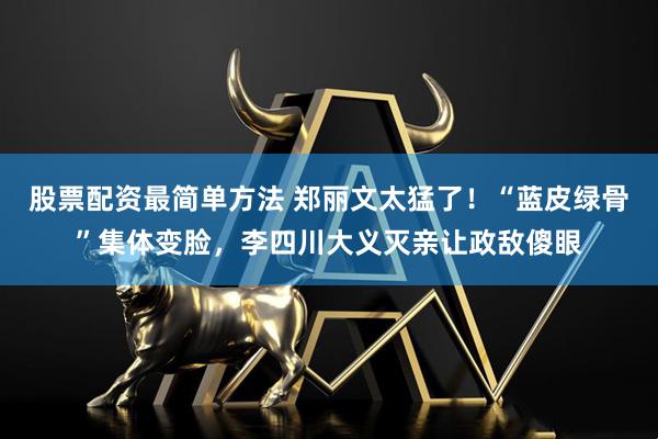 股票配资最简单方法 郑丽文太猛了！“蓝皮绿骨”集体变脸，李四川大义灭亲让政敌傻眼