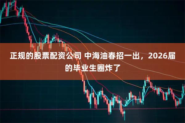 正规的股票配资公司 中海油春招一出，2026届的毕业生圈炸了