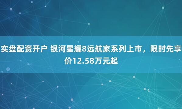 实盘配资开户 银河星耀8远航家系列上市,限时先享价12.58万元起