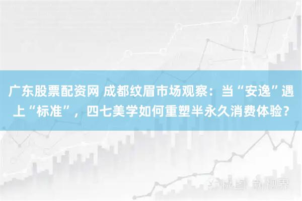 广东股票配资网 成都纹眉市场观察：当“安逸”遇上“标准”，四七美学如何重塑半永久消费体验？