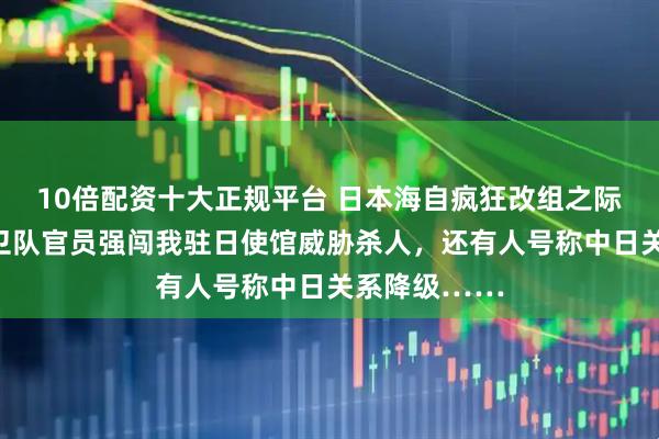 10倍配资十大正规平台 日本海自疯狂改组之际，有号称自卫队官员强闯我驻日使馆威胁杀人，还有人号称中日关系降级……
