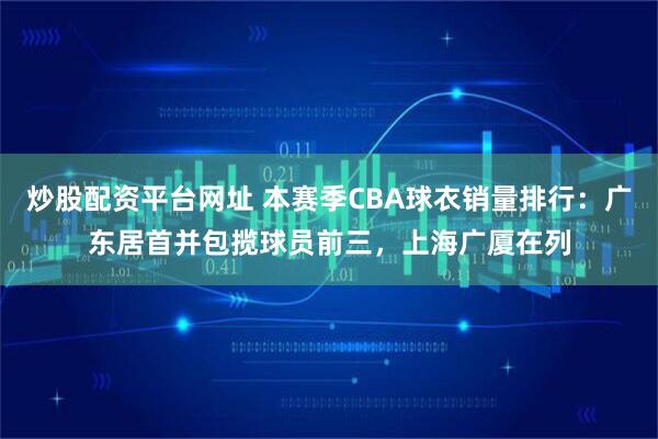 炒股配资平台网址 本赛季CBA球衣销量排行：广东居首并包揽球员前三，上海广厦在列
