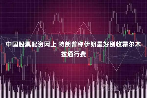 中国股票配资网上 特朗普称伊朗最好别收霍尔木兹通行费
